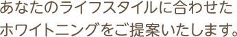 あなたのライフスタイルに合わせたホワイトニングをご提案いたします