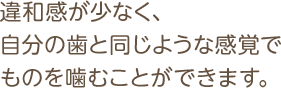 違和感が少なく、自分の歯と同じような感覚でものを噛むことができます。