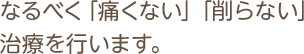 なるべく「痛くない」「削らない」治療を行います。